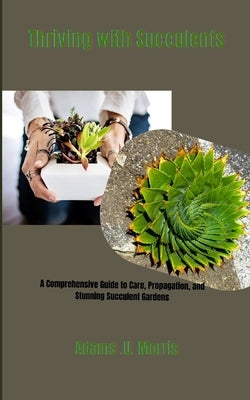 Thriving with Succulents: A Comprehensive Guide to Care, Propagation, and Stunning Succulent Gardens by Morris, Adams U.