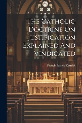 The Catholic Doctrine On Justification Explained And Vindicated by Kenrick, Francis Patrick