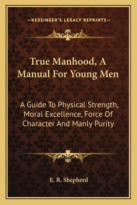 True Manhood, A Manual For Young Men: A Guide To Physical Strength, Moral Excellence, Force Of Character And Manly Purity by Shepherd, E. R.