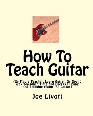 How To Teach Guitar: (Or Find a Teacher, Learn Guitar, Or Spend Way Too Much Time and Energy Playing and Thinking About the Guitar) by Livoti, Joe