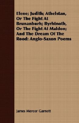 Elene; Judith; Athelstan, Or The Fight At Brunanburh; Byrhtnoth, Or The Fight At Maldon; And The Dream Of The Rood: Anglo-Saxon Poems by Garnett, James Mercer
