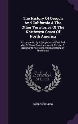 The History Of Oregon And California & The Other Territories Of The Northwest Coast Of North America: Accompanied By A Geographical View And Map Of Th by Greenhow, Robert