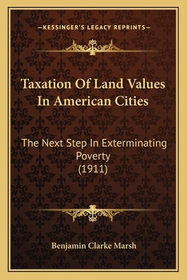 Taxation Of Land Values In American Cities: The Next Step In Exterminating Poverty (1911) by Marsh, Benjamin Clarke