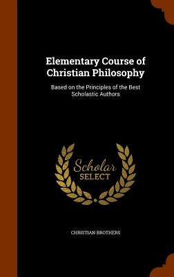 Elementary Course of Christian Philosophy: Based on the Principles of the Best Scholastic Authors by Brothers, Christian