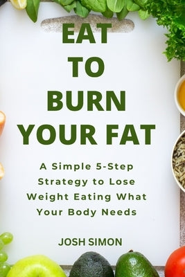 Eat to Burn Your Fat: A Simple 5-Step Strategy to Lose Weight Eating What Your Body Needs by Simon, Josh