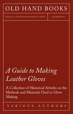 A Guide to Making Leather Gloves - A Collection of Historical Articles on the Methods and Materials Used in Glove Making by Various