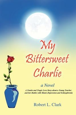 My Bittersweet Charlie: A Novel: A Tender and Tragic Love Story about a Young Teacher and Her Battles with Manic-Depression and Schizophrenia by Clark, Robert L.