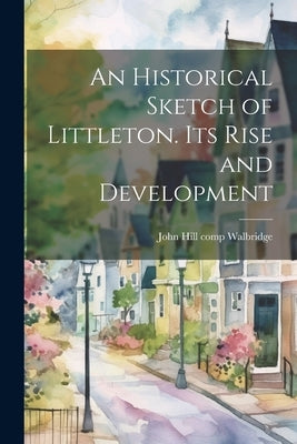 An Historical Sketch of Littleton. Its Rise and Development by Walbridge, John Hill 1847- [From Old