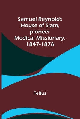 Samuel Reynolds House of Siam, pioneer medical missionary, 1847-1876 by Feltus