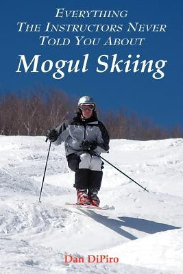 Everything the Instructors Never Told You About Mogul Skiing by Dipiro, Dan