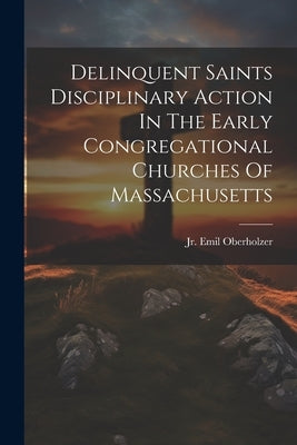 Delinquent Saints Disciplinary Action In The Early Congregational Churches Of Massachusetts by Oberholzer, Emil