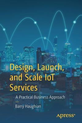 Design, Launch, and Scale Iot Services: A Practical Business Approach by Haughian, Barry