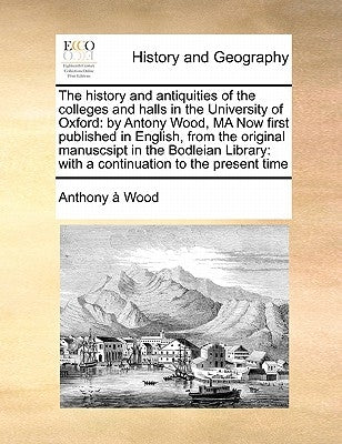 The history and antiquities of the colleges and halls in the University of Oxford: by Antony Wood, MA Now first published in English, from the origina by Wood, Anthony À.