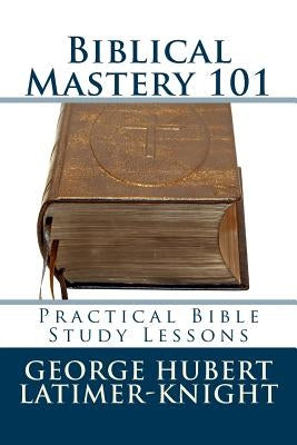 Biblical Mastery 101: Practical Bible Study Lessons by Latimer-Knight, George Hubert