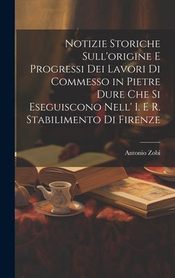 Notizie Storiche Sull'origine E Progressi Dei Lavori Di Commesso in Pietre Dure Che Si Eseguiscono Nell' I. E R. Stabilimento Di Firenze by Zobi, Antonio