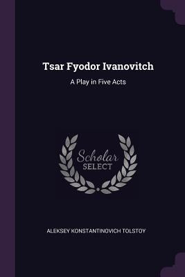 Tsar Fyodor Ivanovitch: A Play in Five Acts by Tolstoy, Aleksey Konstantinovich
