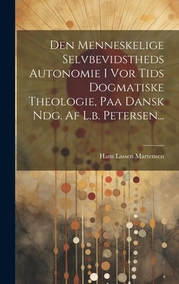 Den Menneskelige Selvbevidstheds Autonomie I Vor Tids Dogmatiske Theologie, Paa Dansk Ndg. Af L.b. Petersen... by Hans Lassen Martensen (Bp of Zealand )