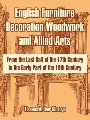 English Furniture Decoration Woodwork and Allied Arts: From the Last Half of the 17th Century to the Early Part of the 19th Century by Strange, Thomas Arthur