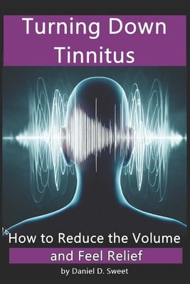 Turning Down Tinnitus: How to Reduce the Volume and Feel Relief by Sweet, Daniel D.