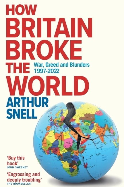 How Britain Broke the World: War, Greed and Blunders, 1997-2022 by Snell, Arthur