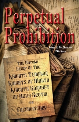 Perpetual Prohibition: The Untold Story of The Knights Templar, Knights of Malta, Knights Baronet of Nova Scotia and Freemasonry by McQuiston Fsasct, James