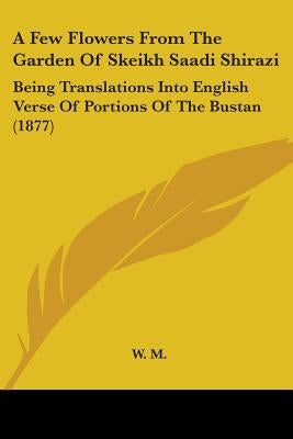 A Few Flowers From The Garden Of Skeikh Saadi Shirazi: Being Translations Into English Verse Of Portions Of The Bustan (1877) by W. M.