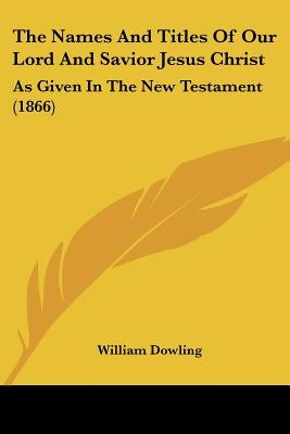 The Names And Titles Of Our Lord And Savior Jesus Christ: As Given In The New Testament (1866) by Dowling, William