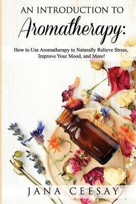 An Introduction to Aromatherapy: How to Use Aromatherapy to Naturally Relieve Stress, Improve Your Mood, and More! by Lomax Ceesay, Jana