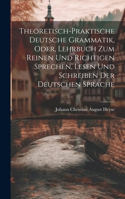 Theoretisch-Praktische Deutsche Grammatik, Oder, Lehrbuch Zum Reinen Und Richtigen Sprechen, Lesen Und Schreiben Der Deutschen Sprache by Heyse, Johann Christian August
