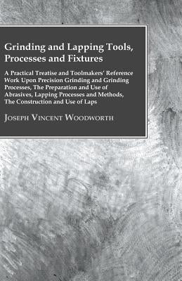 Grinding And Lapping Tools, Processes And Fixtures - A Practical Treatise And Toolmakers' Reference Work Upon Precision Grinding And Grinding Processe by Woodworth, Joseph Vincent