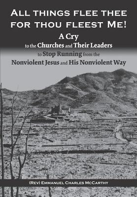 All Things Flee Thee for Thou Fleest Me: A Cry to the Churches and Their Leaders to Stop Running from the Nonviolent Jesus and His Nonviolent Way by McCarthy, Emmanuel Charles
