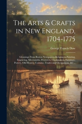The Arts & Crafts in New England, 1704-1775; Gleanings From Boston Newspapers Relating to Painting, Engraving, Silversmiths, Pewterers, Clockmakers, F by Dow, George Francis 1868-1936