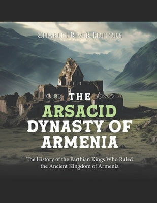 The Arsacid Dynasty of Armenia: The History of the Parthian Kings Who Ruled the Ancient Kingdom of Armenia by Charles River