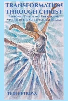 Transformation through Christ: Personal Testimony Dreams and Visions in the Supernatural Realm by Petrova, Tedi