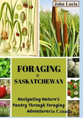 Foraging in Saskatchewan: Navigating Nature's Pantry through Foraging Adventures in Canada by Lucia, John