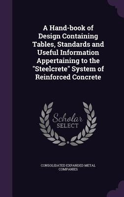 A Hand-book of Design Containing Tables, Standards and Useful Information Appertaining to the "Steelcrete" System of Reinforced Concrete by Companies, Consolidated Expanded Metal