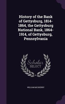 History of the Bank of Gettysburg, 1814-1864, the Gettysburg National Bank, 1864-1914, of Gettysburg, Pennsylvania by McSherry, William