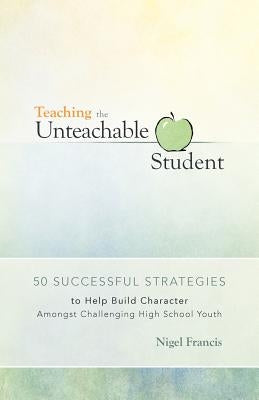 Teaching the Unteachable Student: 50 Successful Strategies to Help Build Character Amongst Challenging High School Youth by Francis, Nigel