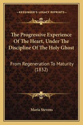 The Progressive Experience Of The Heart, Under The Discipline Of The Holy Ghost: From Regeneration To Maturity (1832) by Stevens, Maria