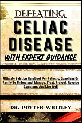 Defeating Celiac Disease with Expert Guidance: Ultimate Solution Handbook For Patients, Guardians Or Family To Understand, Manage, Treat, Prevent, Rev by Whitley, Potter