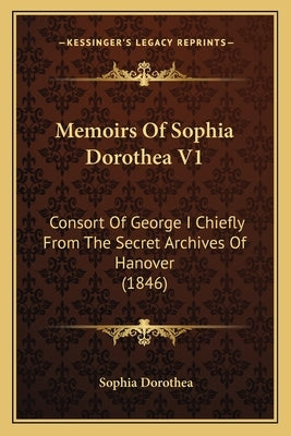 Memoirs Of Sophia Dorothea V1: Consort Of George I Chiefly From The Secret Archives Of Hanover (1846) by Dorothea, Sophia