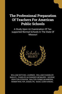 The Professional Preparation Of Teachers For American Public Schools: A Study Upon An Examination Of Tax-supported Normal Schools In The State Of Miss by Learned, William Setchel
