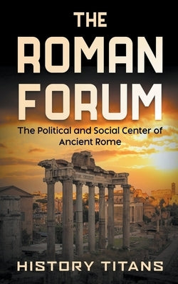 The Roman Forum: The Political and Social Center of Ancient Rome by Titans, History