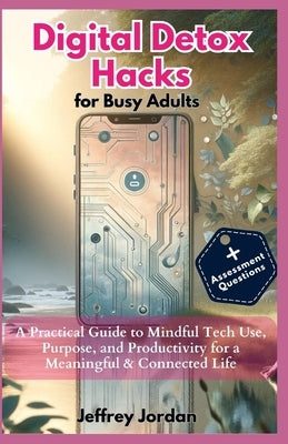 Digital Detox Hacks for Busy Adults: Reclaim Your Time, Focus, and Joy: A Practical Guide to Mindful Tech Use, Purpose, and Productivity for a Meaning by Jeffrey Jordan