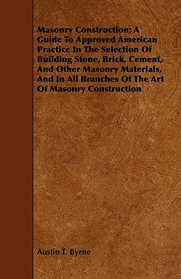 Masonry Construction; A Guide To Approved American Practice In The Selection Of Building Stone, Brick, Cement, And Other Masonry Materials, And In All by Byrne, Austin T.