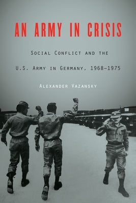 An Army in Crisis: Social Conflict and the U.S. Army in Germany, 1968-1975 by Vazansky, Alexander