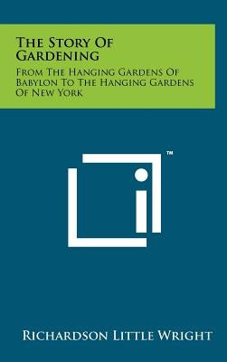 The Story of Gardening: From the Hanging Gardens of Babylon to the Hanging Gardens of New York by Wright, Richardson Little