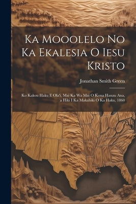 Ka Mooolelo No Ka Ekalesia O Iesu Kristo: Ko Kakou Haku E Ola'i, Mai Ka Wa Mai O Kona Hanau Ana, a Hiki I Ka Makahiki O Ka Haku, 1860 by Green, Jonathan Smith