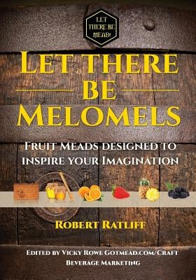 Let There Be Melomels!: Fruit Meads Designed to Inspire Your Imagination by Ratliff, Robert
