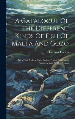 A Catalogue Of The Different Kinds Of Fish Of Malta And Gozo: With Their Maltese, Latin, Italian, English And French Names, As Well As Their Season by Trapani, Gaetano
